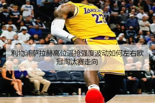 利物浦萨拉赫高位逼抢强度波动如何左右欧冠淘汰赛走向